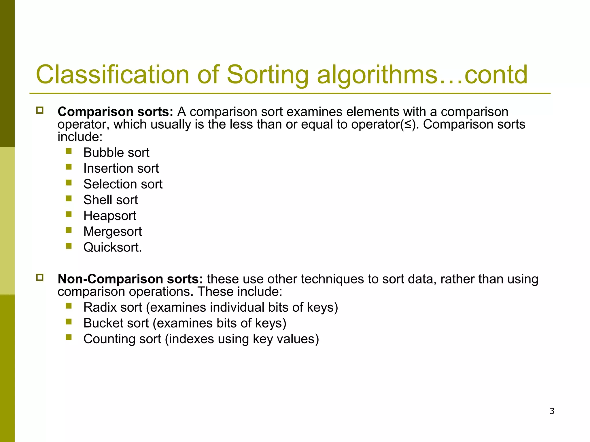 3
Classification of Sorting algorithms…contd
 Comparison sorts: A comparison sort examines elements with a comparison
operator, which usually is the less than or equal to operator(≤). Comparison sorts
include:
 Bubble sort
 Insertion sort
 Selection sort
 Shell sort
 Heapsort
 Mergesort
 Quicksort.
 Non-Comparison sorts: these use other techniques to sort data, rather than using
comparison operations. These include:
 Radix sort (examines individual bits of keys)
 Bucket sort (examines bits of keys)
 Counting sort (indexes using key values)
 