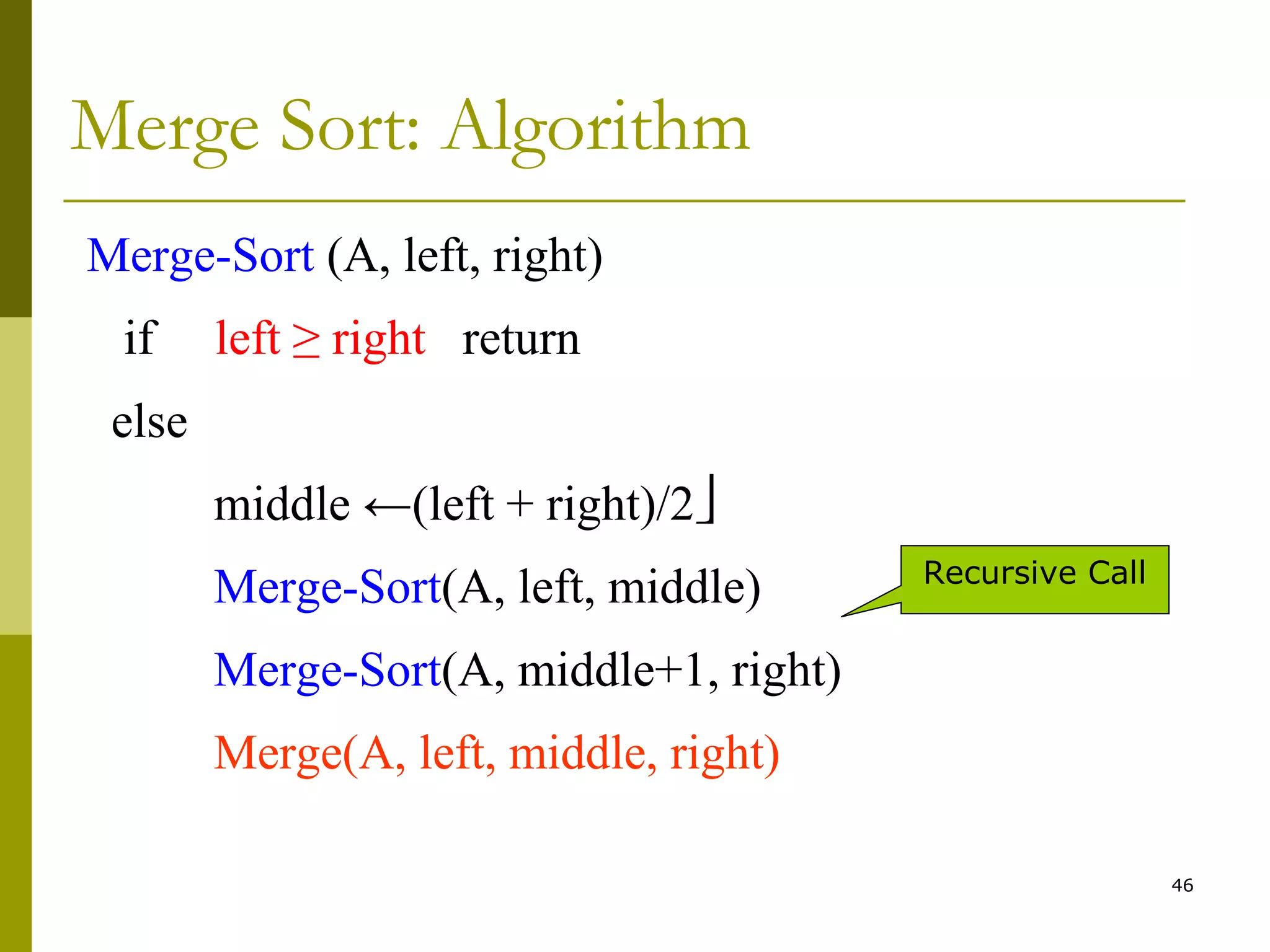 46
Merge Sort: Algorithm
Merge-Sort (A, left, right)
if left ≥ right return
else
middle ←(left + right)/2
Merge-Sort(A, left, middle)
Merge-Sort(A, middle+1, right)
Merge(A, left, middle, right)
Recursive Call
 
