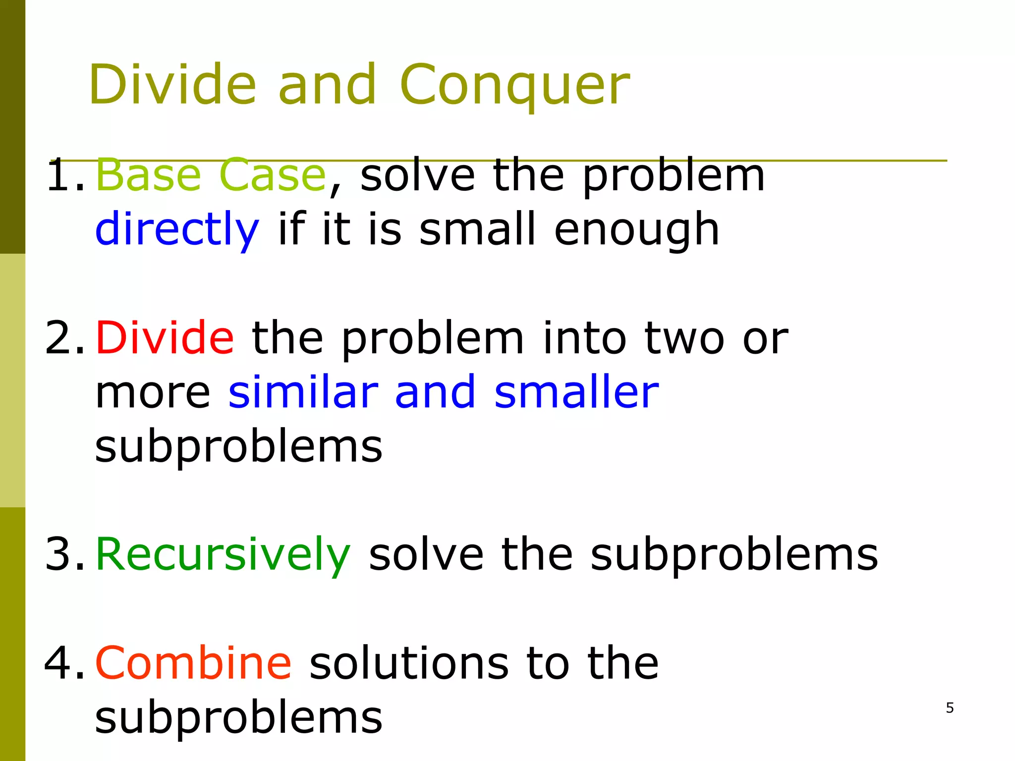5
Divide and Conquer
1.Base Case, solve the problem
directly if it is small enough
2.Divide the problem into two or
more similar and smaller
subproblems
3.Recursively solve the subproblems
4.Combine solutions to the
subproblems
 