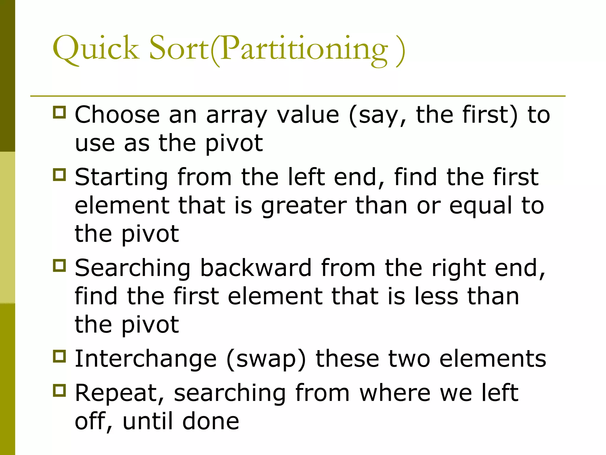 Quick Sort(Partitioning )
 Choose an array value (say, the first) to
use as the pivot
 Starting from the left end, find the first
element that is greater than or equal to
the pivot
 Searching backward from the right end,
find the first element that is less than
the pivot
 Interchange (swap) these two elements
 Repeat, searching from where we left
off, until done
 