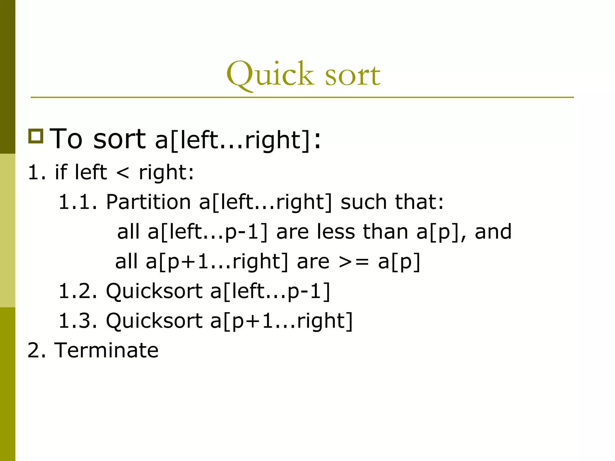 Quick sort
 To sort a[left...right]:
1. if left < right:
1.1. Partition a[left...right] such that:
all a[left...p-1] are less than a[p], and
all a[p+1...right] are >= a[p]
1.2. Quicksort a[left...p-1]
1.3. Quicksort a[p+1...right]
2. Terminate
 