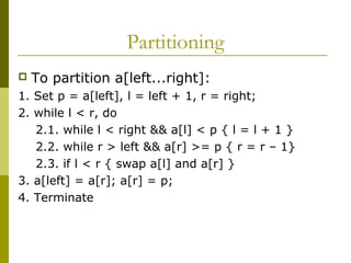 Partitioning
 To partition a[left...right]:
1. Set p = a[left], l = left + 1, r = right;
2. while l < r, do
2.1. while l < right && a[l] < p { l = l + 1 }
2.2. while r > left && a[r] >= p { r = r – 1}
2.3. if l < r { swap a[l] and a[r] }
3. a[left] = a[r]; a[r] = p;
4. Terminate
 