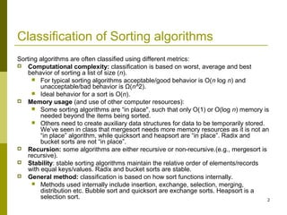 2
Classification of Sorting algorithms
Sorting algorithms are often classified using different metrics:
 Computational complexity: classification is based on worst, average and best
behavior of sorting a list of size (n).
 For typical sorting algorithms acceptable/good behavior is O(n log n) and
unacceptable/bad behavior is Ω(n^2).
 Ideal behavior for a sort is O(n).
 Memory usage (and use of other computer resources):
 Some sorting algorithms are “in place", such that only O(1) or O(log n) memory is
needed beyond the items being sorted.
 Others need to create auxiliary data structures for data to be temporarily stored.
We’ve seen in class that mergesort needs more memory resources as it is not an
“in place” algorithm, while quicksort and heapsort are “in place”. Radix and
bucket sorts are not “in place”.
 Recursion: some algorithms are either recursive or non-recursive.(e.g., mergesort is
recursive).
 Stability: stable sorting algorithms maintain the relative order of elements/records
with equal keys/values. Radix and bucket sorts are stable.
 General method: classification is based on how sort functions internally.
 Methods used internally include insertion, exchange, selection, merging,
distribution etc. Bubble sort and quicksort are exchange sorts. Heapsort is a
selection sort.
 