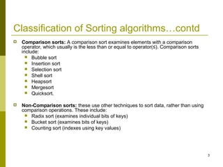 3
Classification of Sorting algorithms…contd
 Comparison sorts: A comparison sort examines elements with a comparison
operator, which usually is the less than or equal to operator(≤). Comparison sorts
include:
 Bubble sort
 Insertion sort
 Selection sort
 Shell sort
 Heapsort
 Mergesort
 Quicksort.
 Non-Comparison sorts: these use other techniques to sort data, rather than using
comparison operations. These include:
 Radix sort (examines individual bits of keys)
 Bucket sort (examines bits of keys)
 Counting sort (indexes using key values)
 