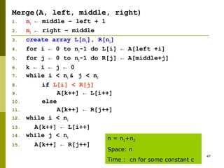 47
Merge(A, left, middle, right)
1. n1 ← middle – left + 1
2. n2 ← right – middle
3. create array L[n1], R[n2]
4. for i ← 0 to n1-1 do L[i] ← A[left +i]
5. for j ← 0 to n2-1 do R[j] ← A[middle+j]
6. k ← i ← j ← 0
7. while i < n1 & j < n2
8. if L[i] < R[j]
9. A[k++] ← L[i++]
10. else
11. A[k++] ← R[j++]
12. while i < n1
13. A[k++] ← L[i++]
14. while j < n2
15. A[k++] ← R[j++]
n = n1+n2
Space: n
Time : cn for some constant c
 