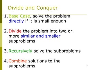 5
Divide and Conquer
1.Base Case, solve the problem
directly if it is small enough
2.Divide the problem into two or
more similar and smaller
subproblems
3.Recursively solve the subproblems
4.Combine solutions to the
subproblems
 