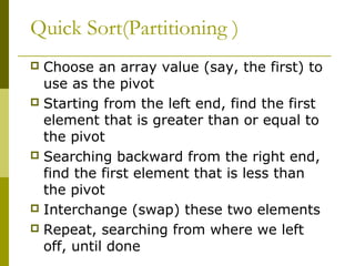 Quick Sort(Partitioning )
 Choose an array value (say, the first) to
use as the pivot
 Starting from the left end, find the first
element that is greater than or equal to
the pivot
 Searching backward from the right end,
find the first element that is less than
the pivot
 Interchange (swap) these two elements
 Repeat, searching from where we left
off, until done
 