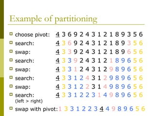 Example of partitioning
 choose pivot: 4 3 6 9 2 4 3 1 2 1 8 9 3 5 6
 search: 4 3 6 9 2 4 3 1 2 1 8 9 3 5 6
 swap: 4 3 3 9 2 4 3 1 2 1 8 9 6 5 6
 search: 4 3 3 9 2 4 3 1 2 1 8 9 6 5 6
 swap: 4 3 3 1 2 4 3 1 2 9 8 9 6 5 6
 search: 4 3 3 1 2 4 3 1 2 9 8 9 6 5 6
 swap: 4 3 3 1 2 2 3 1 4 9 8 9 6 5 6
 search: 4 3 3 1 2 2 3 1 4 9 8 9 6 5 6
(left > right)
 swap with pivot:1 3 3 1 2 2 3 4 4 9 8 9 6 5 6
 