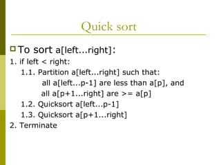 Quick sort
 To sort a[left...right]:
1. if left < right:
1.1. Partition a[left...right] such that:
all a[left...p-1] are less than a[p], and
all a[p+1...right] are >= a[p]
1.2. Quicksort a[left...p-1]
1.3. Quicksort a[p+1...right]
2. Terminate
 