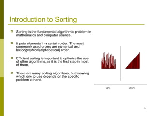 1
Introduction to Sorting
 Sorting is the fundamental algorithmic problem in
mathematics and computer science.
 It puts elements in a certain order. The most
commonly used orders are numerical and
lexicographical(alphabetical) order.
 Efficient sorting is important to optimize the use
of other algorithms, as it is the first step in most
of them.
 There are many sorting algorithms, but knowing
which one to use depends on the specific
problem at hand.
 