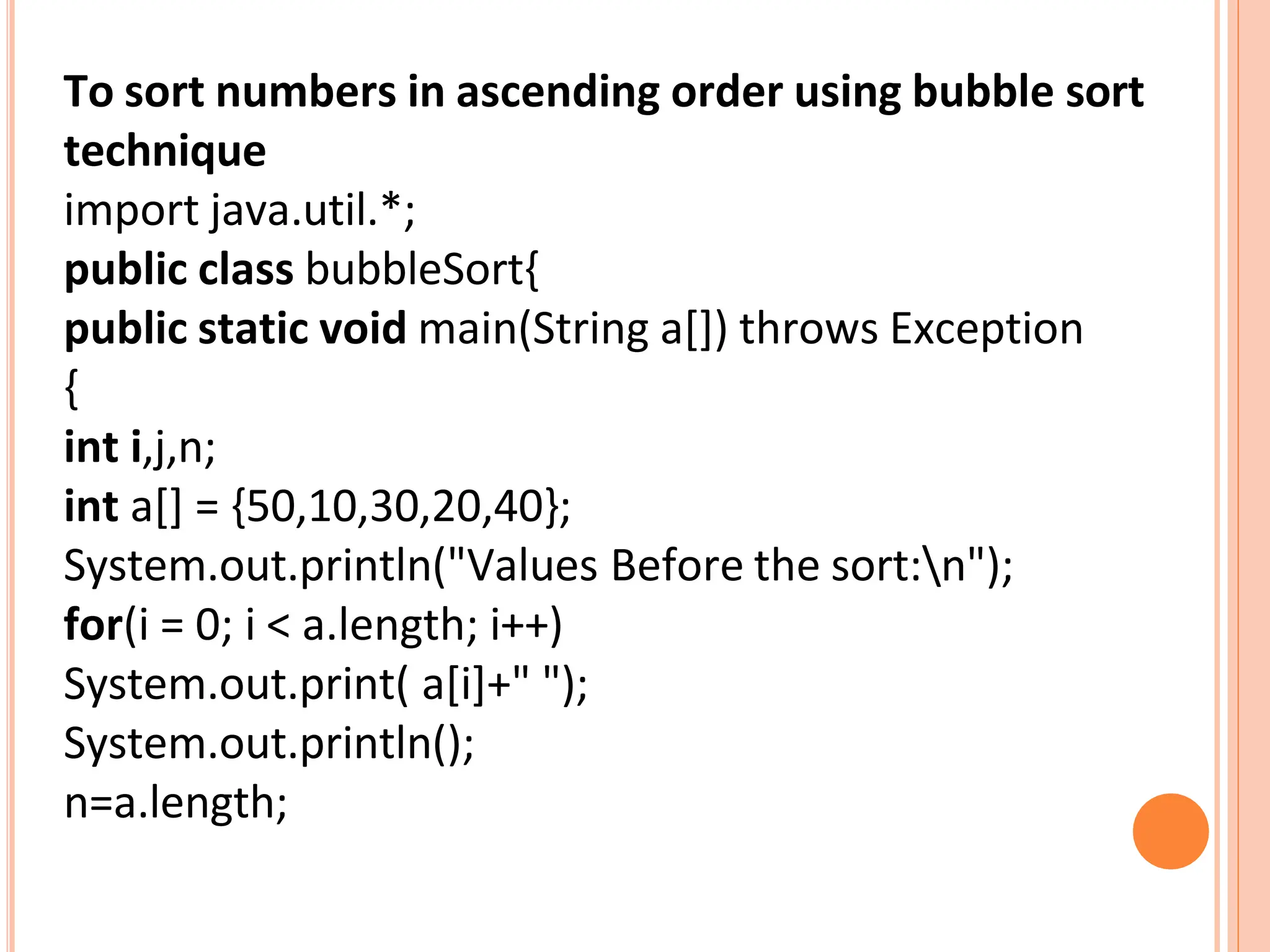 To sort numbers in ascending order using bubble sort
technique
import java.util.*;
public class bubbleSort{
public static void main(String a[]) throws Exception
{
int i,j,n;
int a[] = {50,10,30,20,40};
System.out.println("Values Before the sort:n");
for(i = 0; i < a.length; i++)
System.out.print( a[i]+" ");
System.out.println();
n=a.length;
 