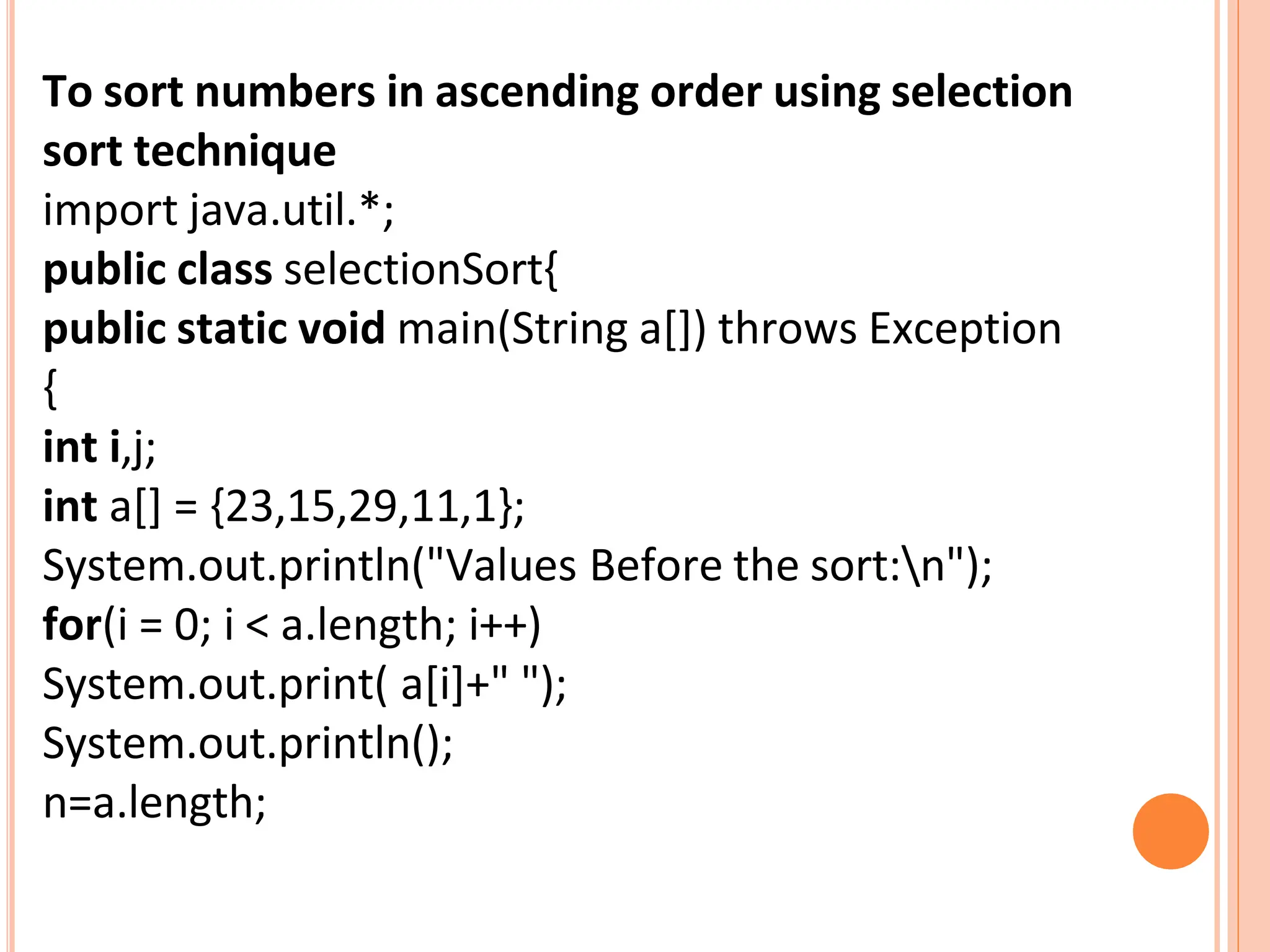 To sort numbers in ascending order using selection
sort technique
import java.util.*;
public class selectionSort{
public static void main(String a[]) throws Exception
{
int i,j;
int a[] = {23,15,29,11,1};
System.out.println("Values Before the sort:n");
for(i = 0; i < a.length; i++)
System.out.print( a[i]+" ");
System.out.println();
n=a.length;
 