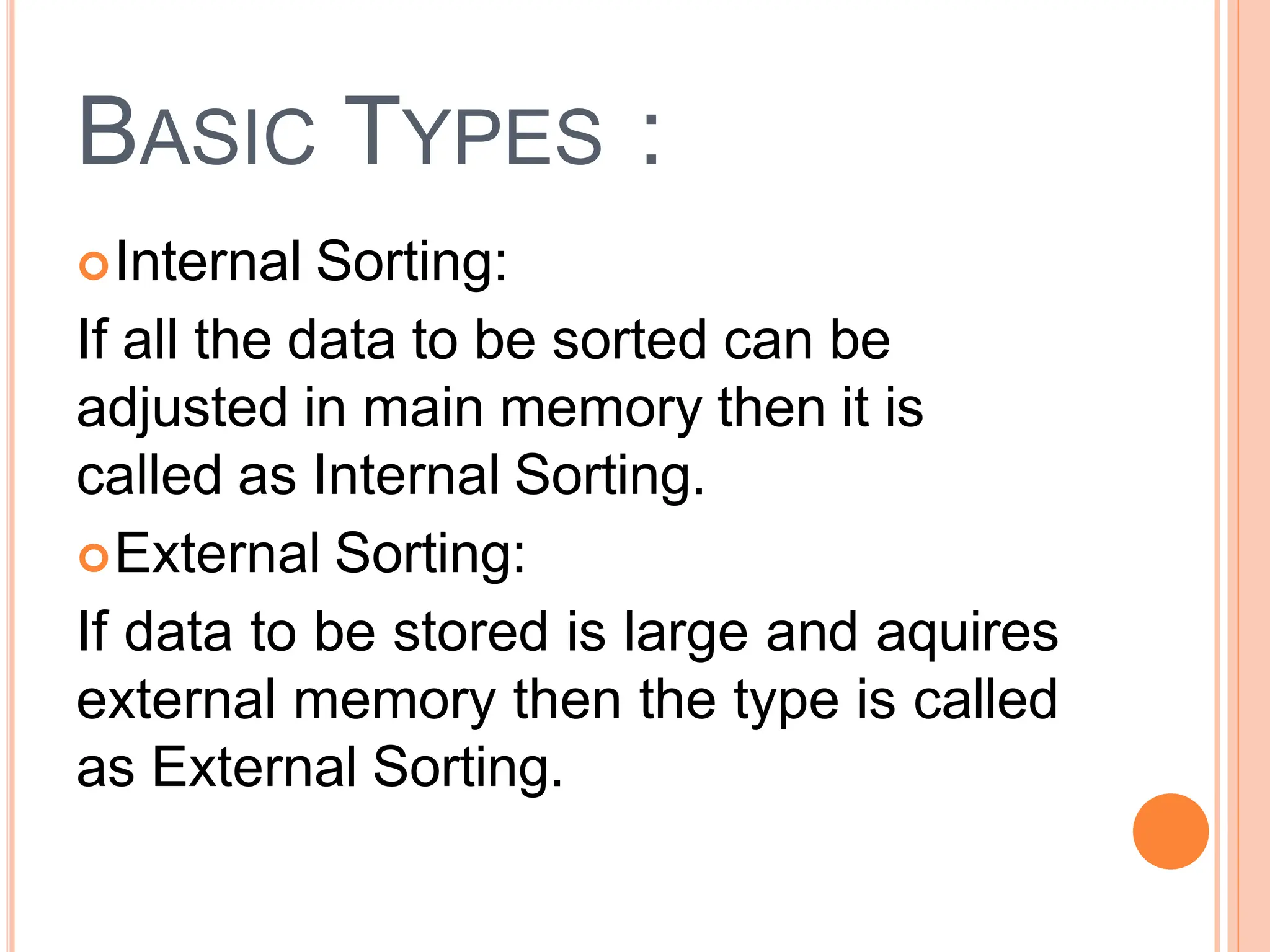BASIC TYPES :
Internal Sorting:
If all the data to be sorted can be
adjusted in main memory then it is
called as Internal Sorting.
External Sorting:
If data to be stored is large and aquires
external memory then the type is called
as External Sorting.
 