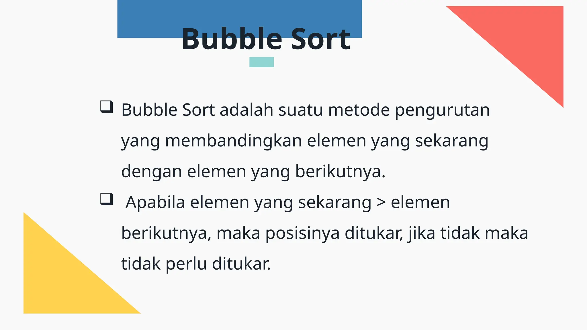  Bubble Sort adalah suatu metode pengurutan
yang membandingkan elemen yang sekarang
dengan elemen yang berikutnya.
 Apabila elemen yang sekarang > elemen
berikutnya, maka posisinya ditukar, jika tidak maka
tidak perlu ditukar.
Bubble Sort
 