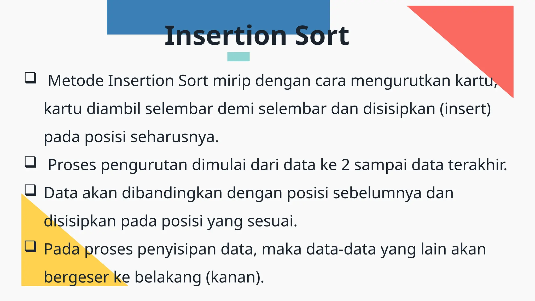  Metode Insertion Sort mirip dengan cara mengurutkan kartu,
kartu diambil selembar demi selembar dan disisipkan (insert)
pada posisi seharusnya.
 Proses pengurutan dimulai dari data ke 2 sampai data terakhir.
 Data akan dibandingkan dengan posisi sebelumnya dan
disisipkan pada posisi yang sesuai.
 Pada proses penyisipan data, maka data-data yang lain akan
bergeser ke belakang (kanan).
Insertion Sort
 