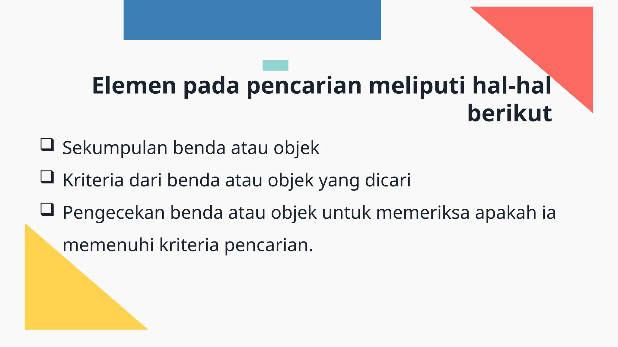  Sekumpulan benda atau objek
 Kriteria dari benda atau objek yang dicari
 Pengecekan benda atau objek untuk memeriksa apakah ia
memenuhi kriteria pencarian.
Elemen pada pencarian meliputi hal-hal
berikut
 