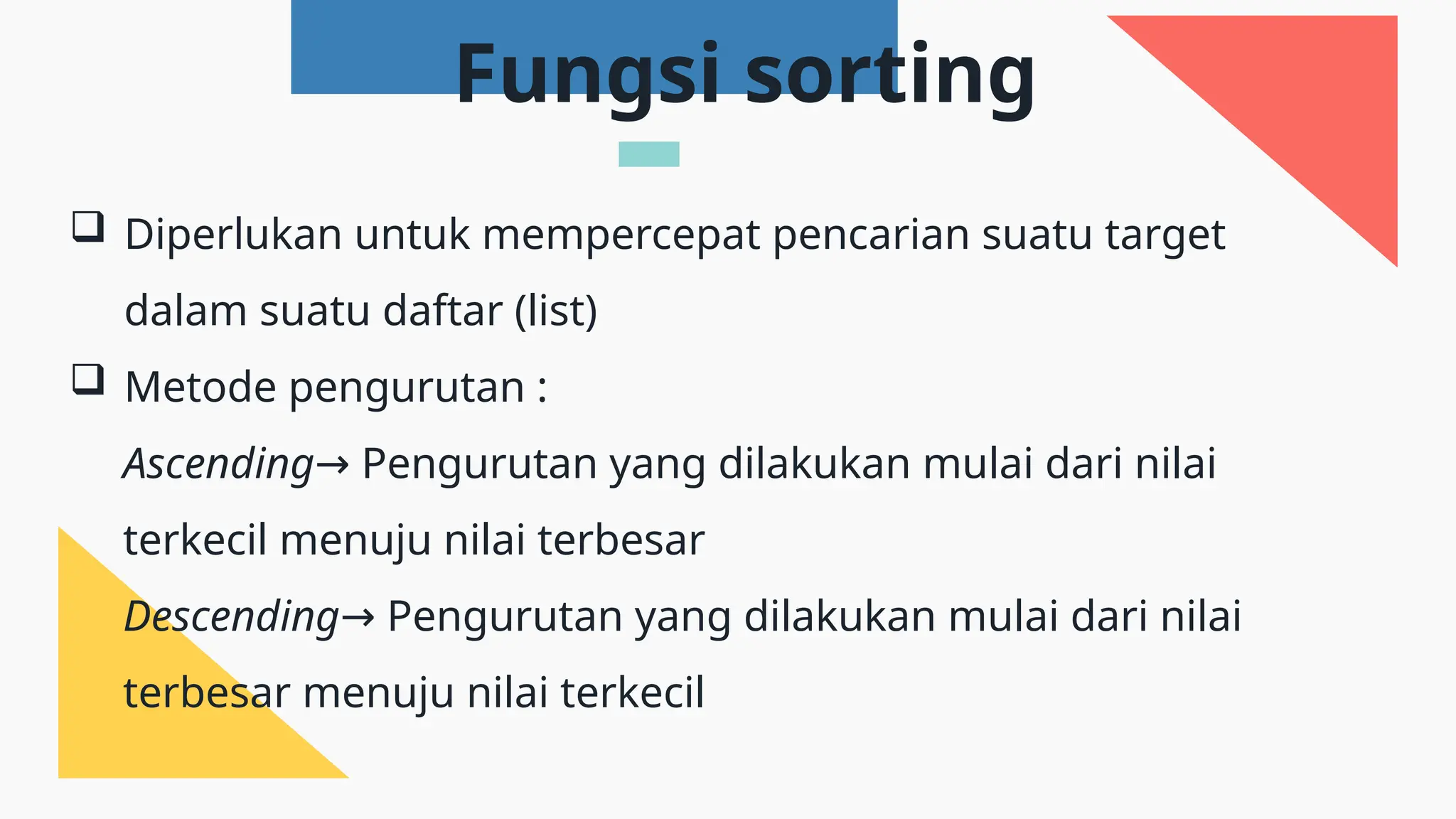  Diperlukan untuk mempercepat pencarian suatu target
dalam suatu daftar (list)
 Metode pengurutan :
Ascending Pengurutan yang dilakukan mulai dari nilai
→
terkecil menuju nilai terbesar
Descending Pengurutan yang dilakukan mulai dari nilai
→
terbesar menuju nilai terkecil
Fungsi sorting
 