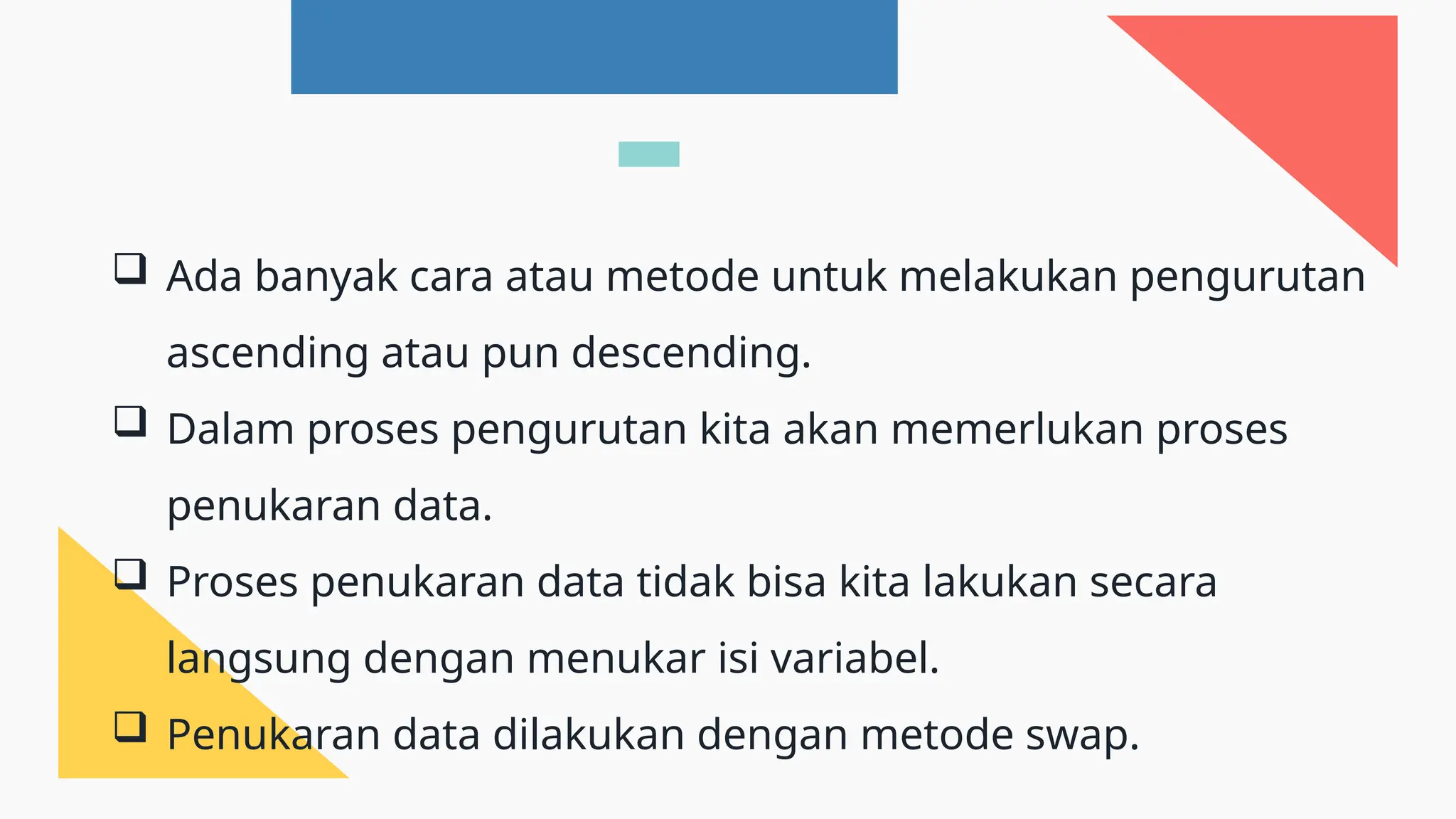  Ada banyak cara atau metode untuk melakukan pengurutan
ascending atau pun descending.
 Dalam proses pengurutan kita akan memerlukan proses
penukaran data.
 Proses penukaran data tidak bisa kita lakukan secara
langsung dengan menukar isi variabel.
 Penukaran data dilakukan dengan metode swap.
 