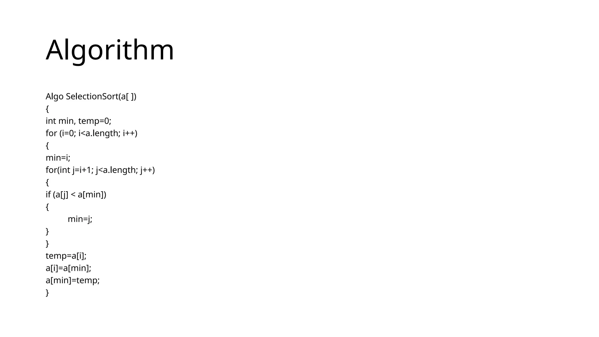 Algorithm
Algo SelectionSort(a[ ])
{
int min, temp=0;
for (i=0; i<a.length; i++)
{
min=i;
for(int j=i+1; j<a.length; j++)
{
if (a[j] < a[min])
{
min=j;
}
}
temp=a[i];
a[i]=a[min];
a[min]=temp;
}
 
