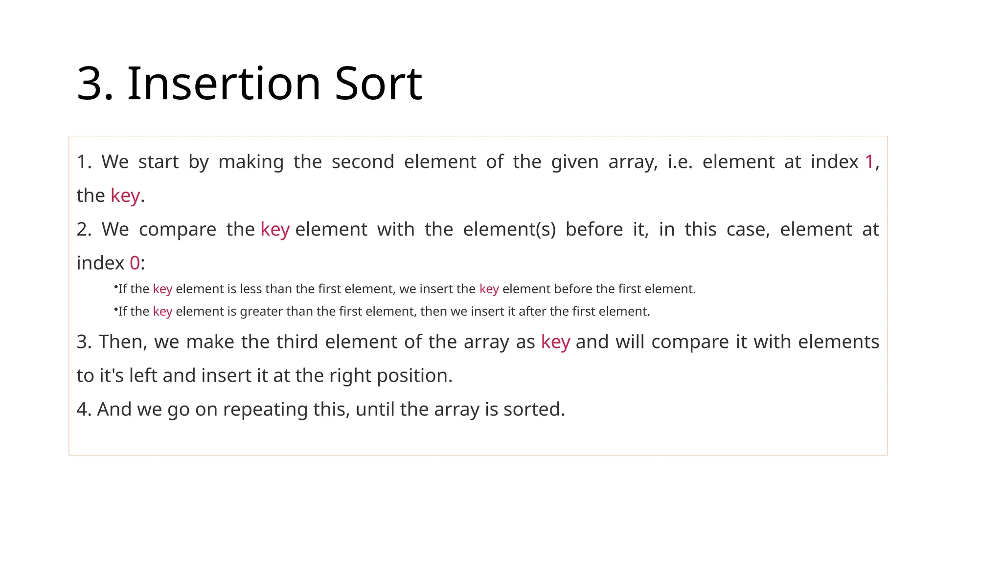 3. Insertion Sort
1. We start by making the second element of the given array, i.e. element at index 1,
the key.
2. We compare the key element with the element(s) before it, in this case, element at
index 0:
•If the key element is less than the first element, we insert the key element before the first element.
•If the key element is greater than the first element, then we insert it after the first element.
3. Then, we make the third element of the array as key and will compare it with elements
to it's left and insert it at the right position.
4. And we go on repeating this, until the array is sorted.
 