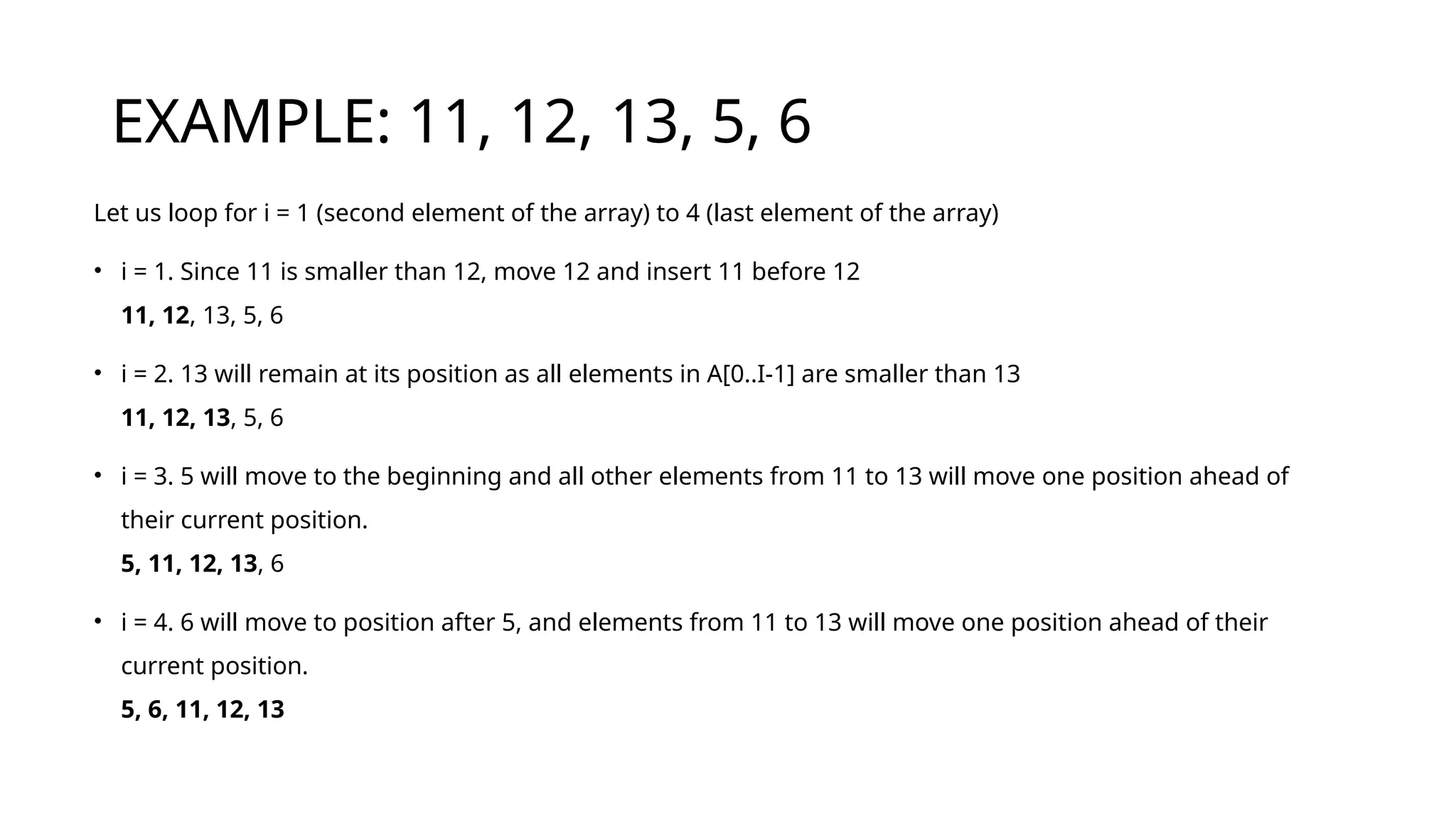EXAMPLE: 11, 12, 13, 5, 6
Let us loop for i = 1 (second element of the array) to 4 (last element of the array)
• i = 1. Since 11 is smaller than 12, move 12 and insert 11 before 12
11, 12, 13, 5, 6
• i = 2. 13 will remain at its position as all elements in A[0..I-1] are smaller than 13
11, 12, 13, 5, 6
• i = 3. 5 will move to the beginning and all other elements from 11 to 13 will move one position ahead of
their current position.
5, 11, 12, 13, 6
• i = 4. 6 will move to position after 5, and elements from 11 to 13 will move one position ahead of their
current position.
5, 6, 11, 12, 13
 
