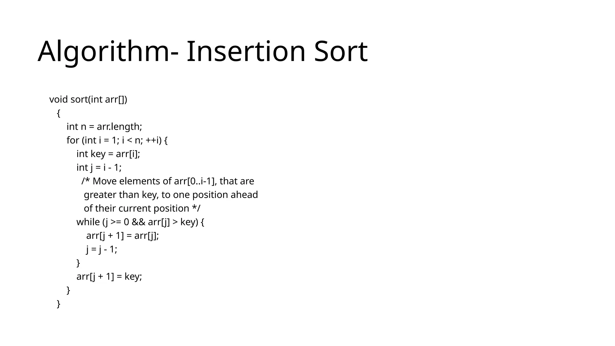 Algorithm- Insertion Sort
void sort(int arr[])
{
int n = arr.length;
for (int i = 1; i < n; ++i) {
int key = arr[i];
int j = i - 1;
/* Move elements of arr[0..i-1], that are
greater than key, to one position ahead
of their current position */
while (j >= 0 && arr[j] > key) {
arr[j + 1] = arr[j];
j = j - 1;
}
arr[j + 1] = key;
}
}
 