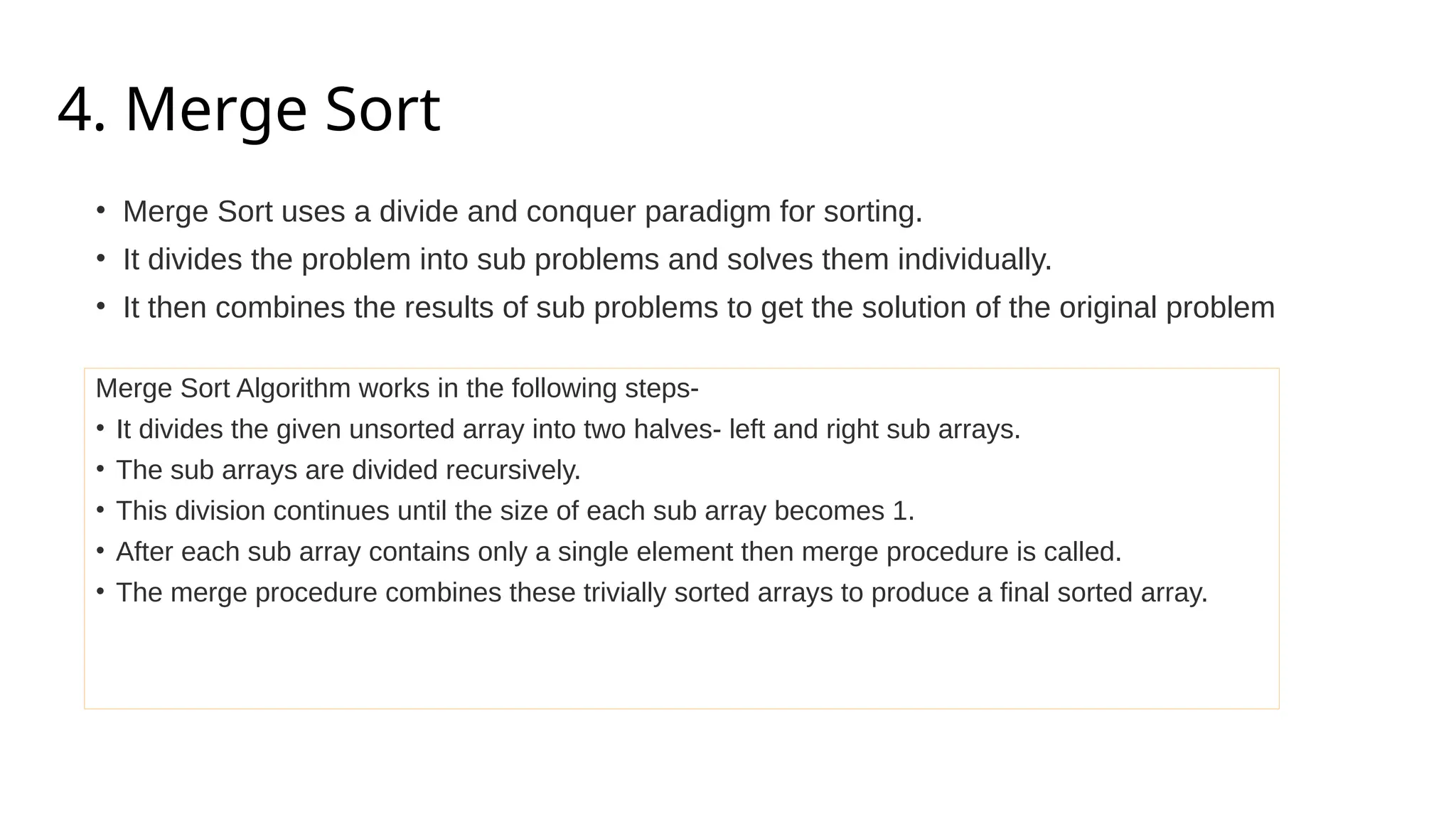 4. Merge Sort
• Merge Sort uses a divide and conquer paradigm for sorting.
• It divides the problem into sub problems and solves them individually.
• It then combines the results of sub problems to get the solution of the original problem
Merge Sort Algorithm works in the following steps-
• It divides the given unsorted array into two halves- left and right sub arrays.
• The sub arrays are divided recursively.
• This division continues until the size of each sub array becomes 1.
• After each sub array contains only a single element then merge procedure is called.
• The merge procedure combines these trivially sorted arrays to produce a final sorted array.
 