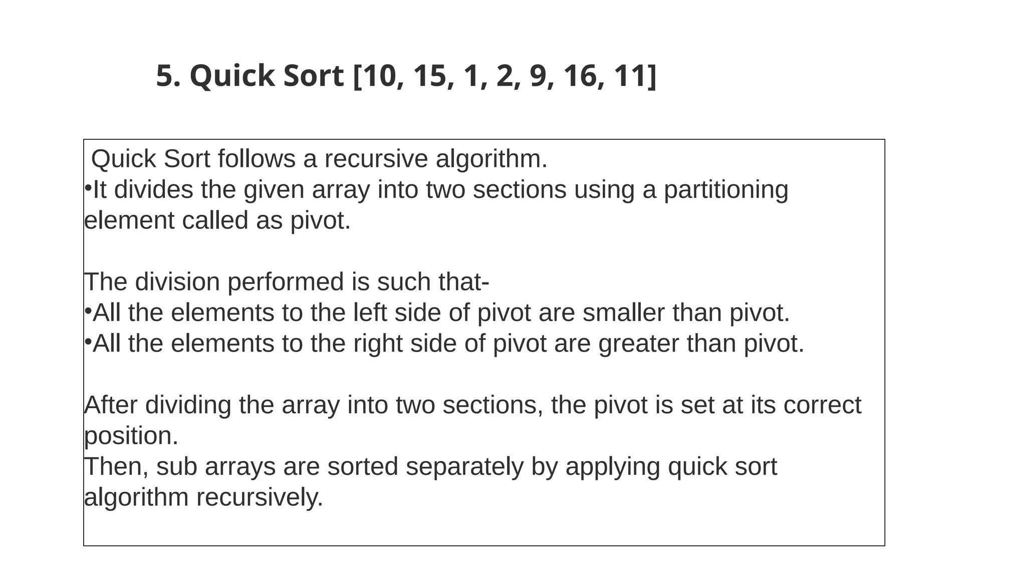 5. Quick Sort [10, 15, 1, 2, 9, 16, 11]
Quick Sort follows a recursive algorithm.
•It divides the given array into two sections using a partitioning
element called as pivot.
The division performed is such that-
•All the elements to the left side of pivot are smaller than pivot.
•All the elements to the right side of pivot are greater than pivot.
After dividing the array into two sections, the pivot is set at its correct
position.
Then, sub arrays are sorted separately by applying quick sort
algorithm recursively.
 