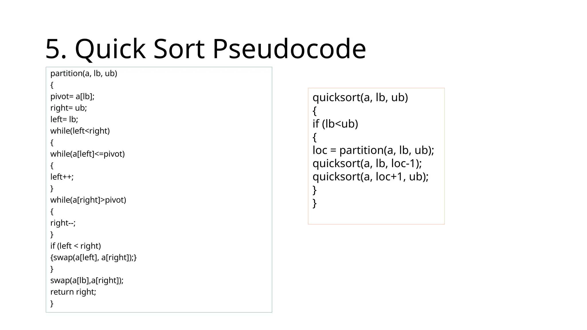 5. Quick Sort Pseudocode
partition(a, lb, ub)
{
pivot= a[lb];
right= ub;
left= lb;
while(left<right)
{
while(a[left]<=pivot)
{
left++;
}
while(a[right]>pivot)
{
right--;
}
if (left < right)
{swap(a[left], a[right]);}
}
swap(a[lb],a[right]);
return right;
}
quicksort(a, lb, ub)
{
if (lb<ub)
{
loc = partition(a, lb, ub);
quicksort(a, lb, loc-1);
quicksort(a, loc+1, ub);
}
}
 