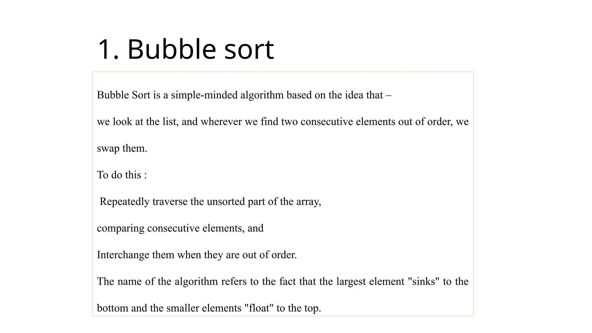 1. Bubble sort
Bubble Sort is a simple-minded algorithm based on the idea that –
we look at the list, and wherever we find two consecutive elements out of order, we
swap them.
To do this :
Repeatedly traverse the unsorted part of the array,
comparing consecutive elements, and
Interchange them when they are out of order.
The name of the algorithm refers to the fact that the largest element "sinks" to the
bottom and the smaller elements "float" to the top.
 