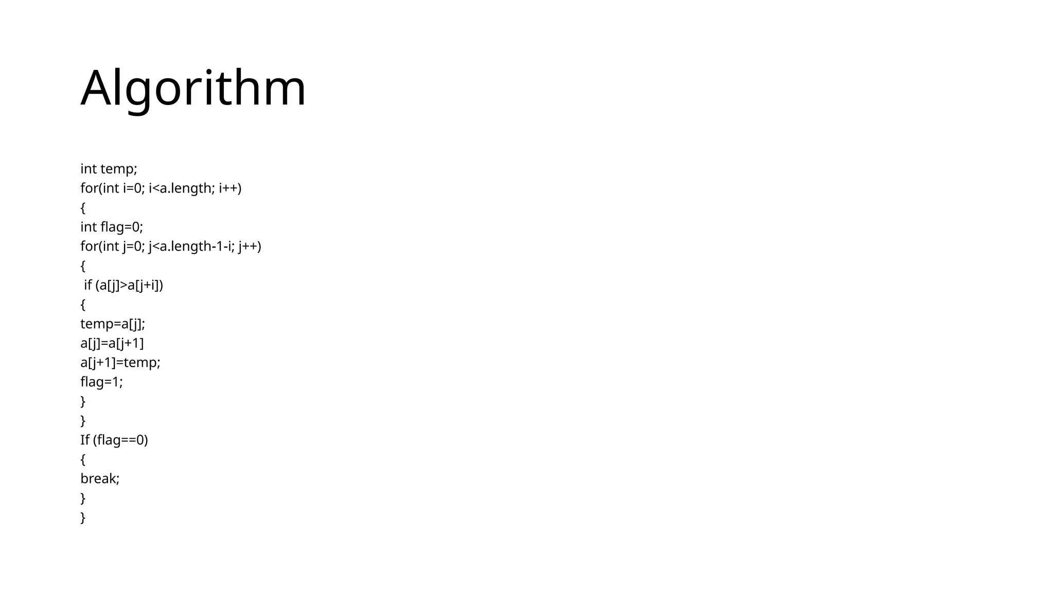 Algorithm
int temp;
for(int i=0; i<a.length; i++)
{
int flag=0;
for(int j=0; j<a.length-1-i; j++)
{
if (a[j]>a[j+i])
{
temp=a[j];
a[j]=a[j+1]
a[j+1]=temp;
flag=1;
}
}
If (flag==0)
{
break;
}
}
 