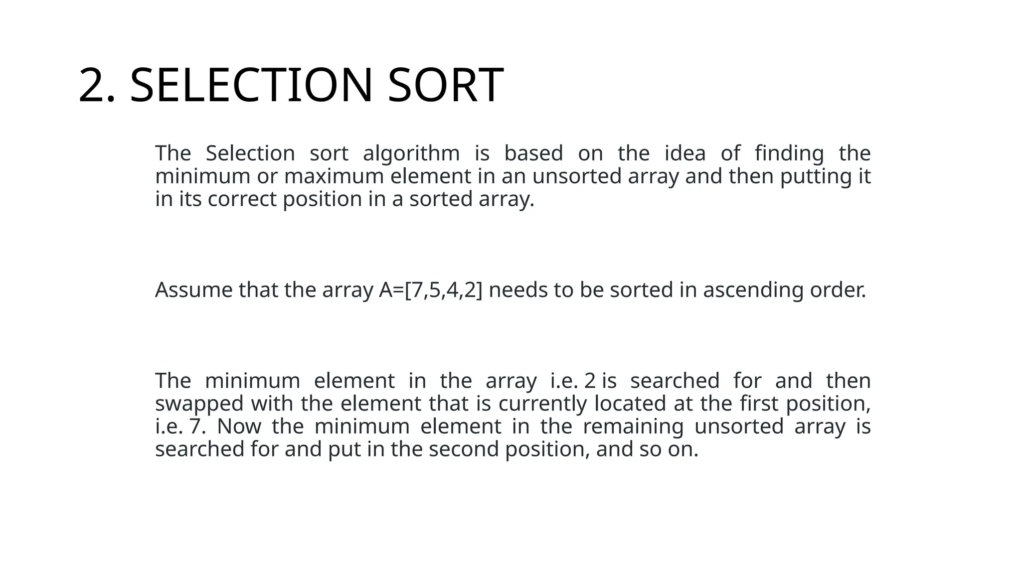 2. SELECTION SORT
The Selection sort algorithm is based on the idea of finding the
minimum or maximum element in an unsorted array and then putting it
in its correct position in a sorted array.
Assume that the array A=[7,5,4,2] needs to be sorted in ascending order.
The minimum element in the array i.e. 2 is searched for and then
swapped with the element that is currently located at the first position,
i.e. 7. Now the minimum element in the remaining unsorted array is
searched for and put in the second position, and so on.
 