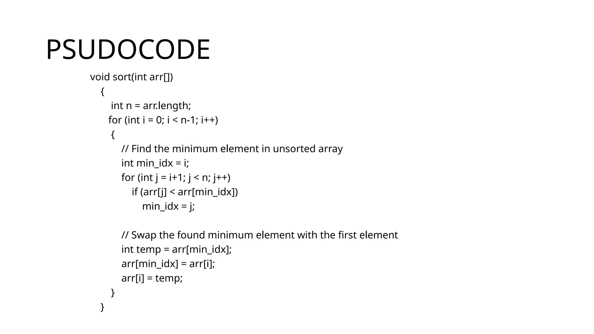 PSUDOCODE
void sort(int arr[])
{
int n = arr.length;
for (int i = 0; i < n-1; i++)
{
// Find the minimum element in unsorted array
int min_idx = i;
for (int j = i+1; j < n; j++)
if (arr[j] < arr[min_idx])
min_idx = j;
// Swap the found minimum element with the first element
int temp = arr[min_idx];
arr[min_idx] = arr[i];
arr[i] = temp;
}
}
 
