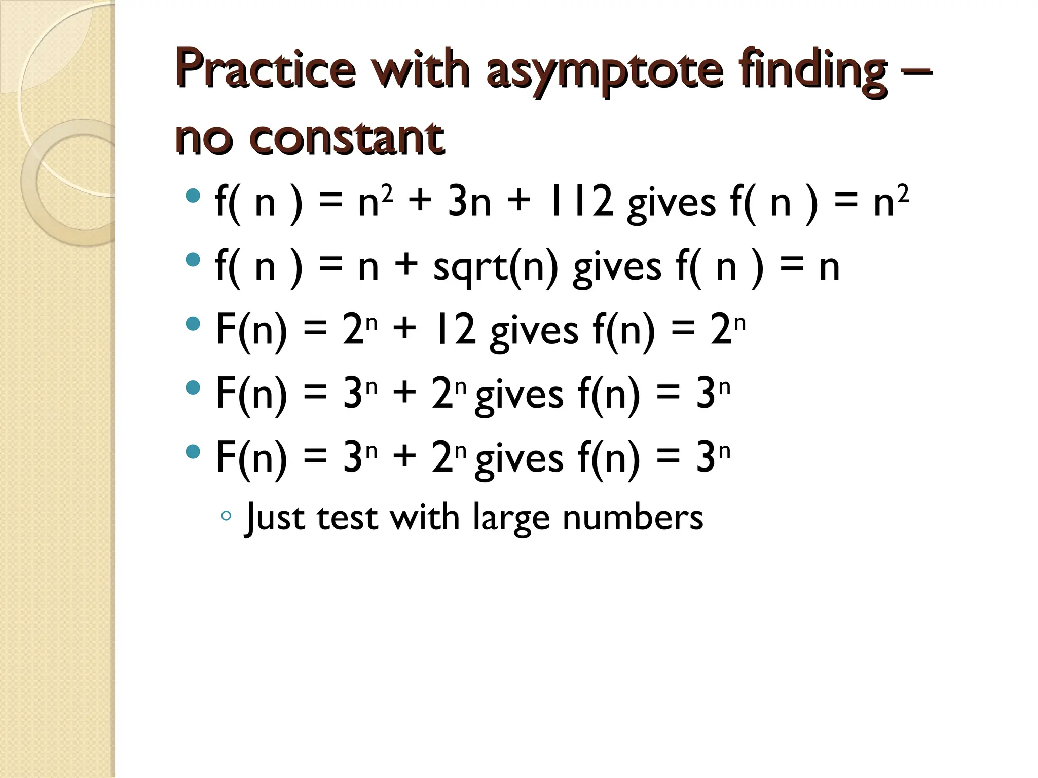 Practice with asymptote finding – Practice with asymptote finding – no constant no constant  f( n ) = n2 + 3n + 112 gives f( n ) = n2  f( n ) = n + sqrt(n) gives f( n ) = n  F(n) = 2n + 12 gives f(n) = 2n  F(n) = 3n + 2n gives f(n) = 3n  F(n) = 3n + 2n gives f(n) = 3n ◦ Just test with large numbers 