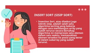 • Insertion Sort, atau disebut juga
teknik sisip, adalah salah satu
algoritma sorting yang bekerja
dengan cara membangun array yang
sudah terurut secara bertahap.
Algoritma ini memproses satu elemen
dalam satu waktu, memasukkan
elemen tersebut ke posisi yang benar
di dalam subarray yang sudah
terurut.
INSERT SORT (SISIP SORT)
 