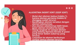 • Mulai dari elemen kedua (indeks 1),
karena elemen pertama (indeks 0)
dianggap sudah terurut.
• Bandingkan elemen tersebut dengan
elemen sebelumnya.
• Jika elemen sebelumnya lebih besar,
geser elemen tersebut ke kanan.
• Ulangi langkah ini sampai elemen
yang sedang diproses berada di posisi
yang benar dalam subarray yang
terurut.
• Lanjutkan ke elemen berikutnya
sampai semua elemen terurut.
ALGORITMA INSERT SORT (SISIP SORT)
 