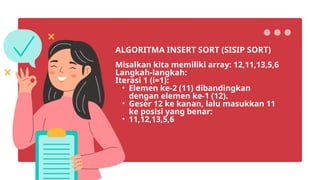 Misalkan kita memiliki array: 12,11,13,5,6
Langkah-langkah:
Iterasi 1 (i=1):
• Elemen ke-2 (11) dibandingkan
dengan elemen ke-1 (12).
• Geser 12 ke kanan, lalu masukkan 11
ke posisi yang benar:
• 11,12,13,5,6
ALGORITMA INSERT SORT (SISIP SORT)
 