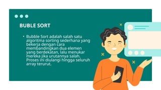 • Bubble Sort adalah salah satu
algoritma sorting sederhana yang
bekerja dengan cara
membandingkan dua elemen
yang berdekatan, lalu menukar
mereka jika urutannya salah.
Proses ini diulangi hingga seluruh
array terurut.
BUBLE SORT
 