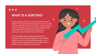 Sorting adalah proses mengatur elemen-elemen
dalam suatu kumpulan data (seperti array, list, atau
struktur data lainnya) berdasarkan urutan tertentu.
Urutan ini dapat berupa ascending (menaik), dari
nilai terkecil ke terbesar, atau descending
(menurun), dari nilai terbesar ke terkecil.
WHAT IS A SORTING?
Sorting adalah operasi penting dalam ilmu
komputer karena banyak algoritma dan aplikasi
(seperti pencarian data, pengelompokan, dan
analisis data) membutuhkan data dalam urutan
tertentu untuk bekerja secara efisien.
 