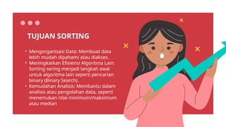• Mengorganisasi Data: Membuat data
lebih mudah dipahami atau diakses.
• Meningkatkan Efisiensi Algoritma Lain:
Sorting sering menjadi langkah awal
untuk algoritma lain seperti pencarian
binary (Binary Search).
• Kemudahan Analisis: Membantu dalam
analisis atau pengolahan data, seperti
menemukan nilai minimum/maksimum
atau median
TUJUAN SORTING
 