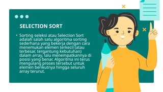 SELECTION SORT
• Sorting seleksi atau Selection Sort
adalah salah satu algoritma sorting
sederhana yang bekerja dengan cara
menemukan elemen terkecil (atau
terbesar, tergantung kebutuhan)
dalam array, lalu menempatkannya di
posisi yang benar. Algoritma ini terus
mengulang proses tersebut untuk
elemen berikutnya hingga seluruh
array terurut.
 