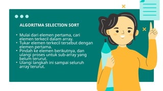 ALGORITMA SELECTION SORT
• Mulai dari elemen pertama, cari
elemen terkecil dalam array.
• Tukar elemen terkecil tersebut dengan
elemen pertama.
• Pindah ke elemen berikutnya, dan
ulangi proses untuk sub-array yang
belum terurut.
• Ulangi langkah ini sampai seluruh
array terurut.
 