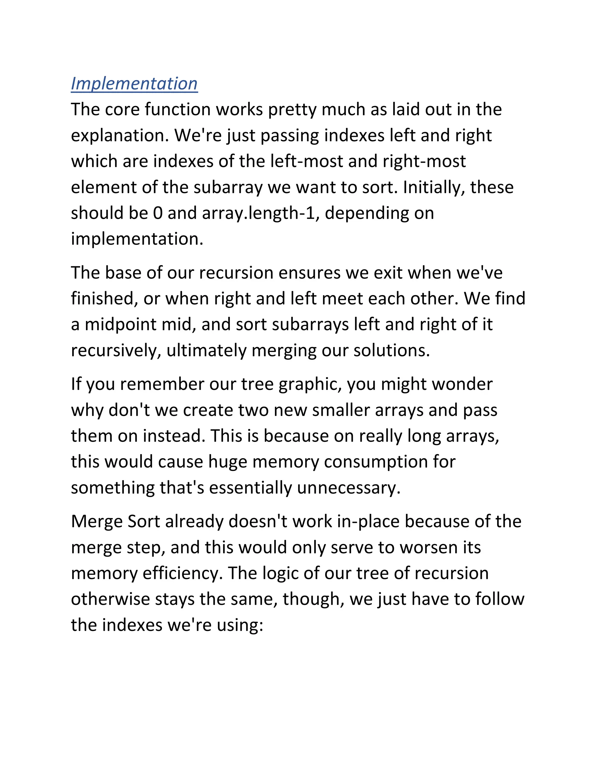 Implementation
The core function works pretty much as laid out in the
explanation. We're just passing indexes left and right
which are indexes of the left-most and right-most
element of the subarray we want to sort. Initially, these
should be 0 and array.length-1, depending on
implementation.
The base of our recursion ensures we exit when we've
finished, or when right and left meet each other. We find
a midpoint mid, and sort subarrays left and right of it
recursively, ultimately merging our solutions.
If you remember our tree graphic, you might wonder
why don't we create two new smaller arrays and pass
them on instead. This is because on really long arrays,
this would cause huge memory consumption for
something that's essentially unnecessary.
Merge Sort already doesn't work in-place because of the
merge step, and this would only serve to worsen its
memory efficiency. The logic of our tree of recursion
otherwise stays the same, though, we just have to follow
the indexes we're using:
 