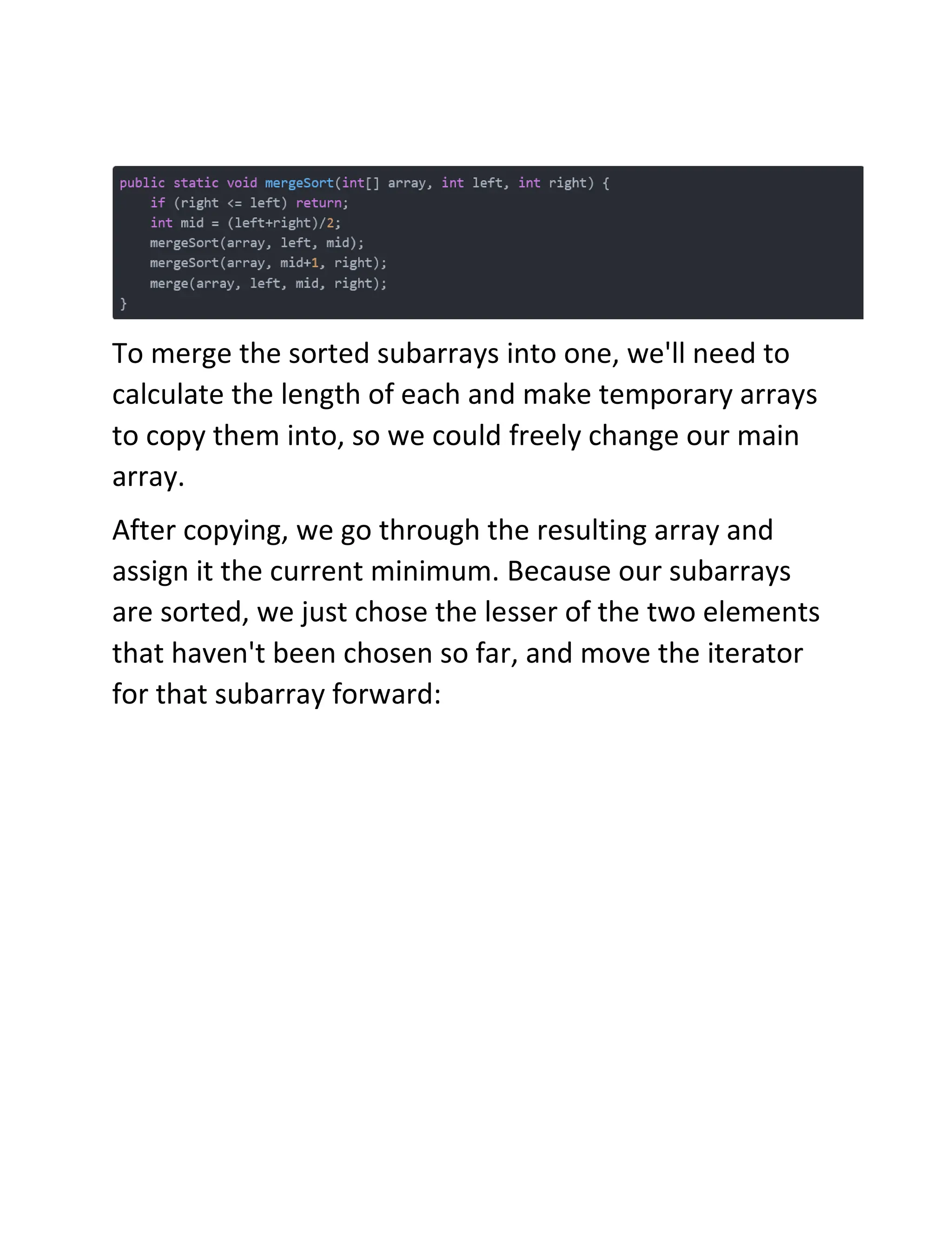 To merge the sorted subarrays into one, we'll need to
calculate the length of each and make temporary arrays
to copy them into, so we could freely change our main
array.
After copying, we go through the resulting array and
assign it the current minimum. Because our subarrays
are sorted, we just chose the lesser of the two elements
that haven't been chosen so far, and move the iterator
for that subarray forward:
 