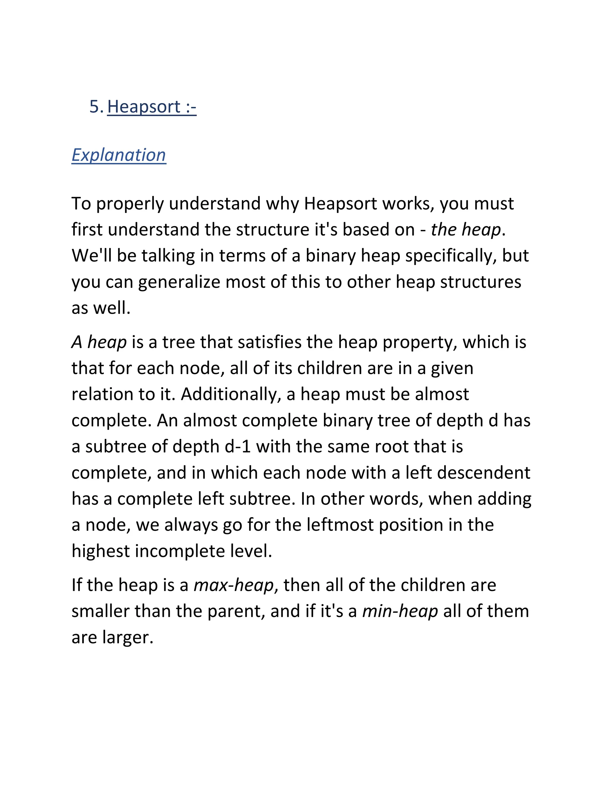 5.Heapsort :-
Explanation
To properly understand why Heapsort works, you must
first understand the structure it's based on - the heap.
We'll be talking in terms of a binary heap specifically, but
you can generalize most of this to other heap structures
as well.
A heap is a tree that satisfies the heap property, which is
that for each node, all of its children are in a given
relation to it. Additionally, a heap must be almost
complete. An almost complete binary tree of depth d has
a subtree of depth d-1 with the same root that is
complete, and in which each node with a left descendent
has a complete left subtree. In other words, when adding
a node, we always go for the leftmost position in the
highest incomplete level.
If the heap is a max-heap, then all of the children are
smaller than the parent, and if it's a min-heap all of them
are larger.
 
