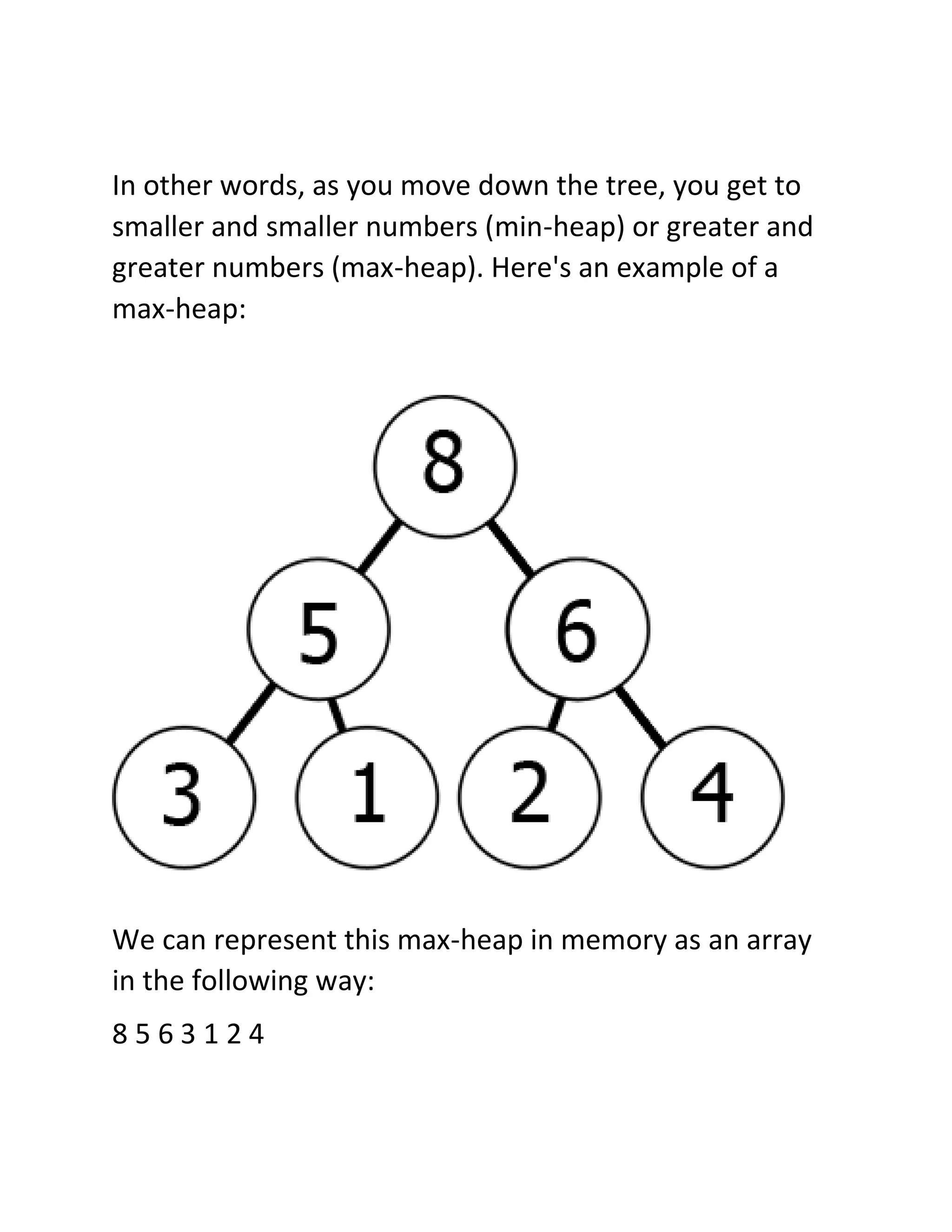 In other words, as you move down the tree, you get to
smaller and smaller numbers (min-heap) or greater and
greater numbers (max-heap). Here's an example of a
max-heap:
We can represent this max-heap in memory as an array
in the following way:
8 5 6 3 1 2 4
 