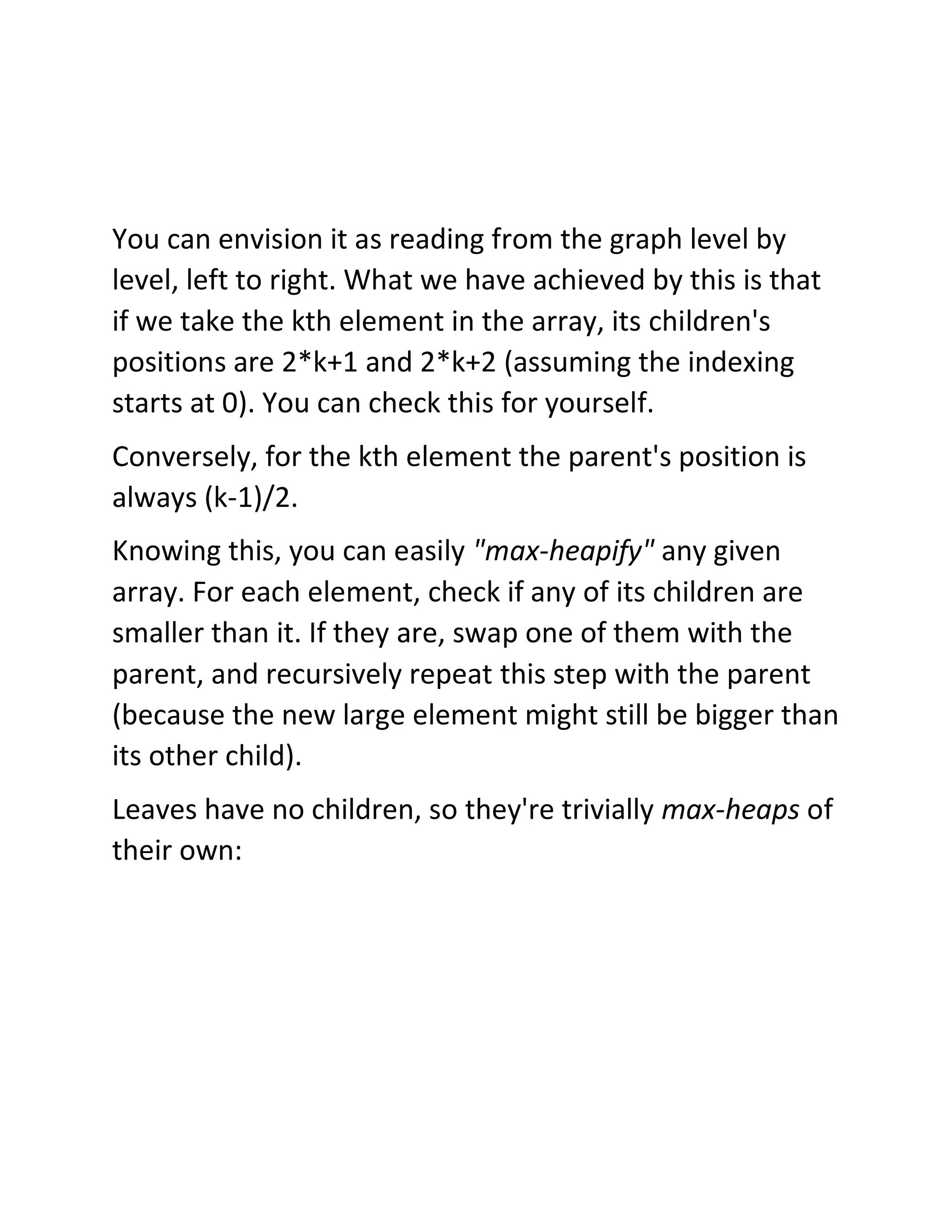 You can envision it as reading from the graph level by
level, left to right. What we have achieved by this is that
if we take the kth element in the array, its children's
positions are 2*k+1 and 2*k+2 (assuming the indexing
starts at 0). You can check this for yourself.
Conversely, for the kth element the parent's position is
always (k-1)/2.
Knowing this, you can easily "max-heapify" any given
array. For each element, check if any of its children are
smaller than it. If they are, swap one of them with the
parent, and recursively repeat this step with the parent
(because the new large element might still be bigger than
its other child).
Leaves have no children, so they're trivially max-heaps of
their own:
 
