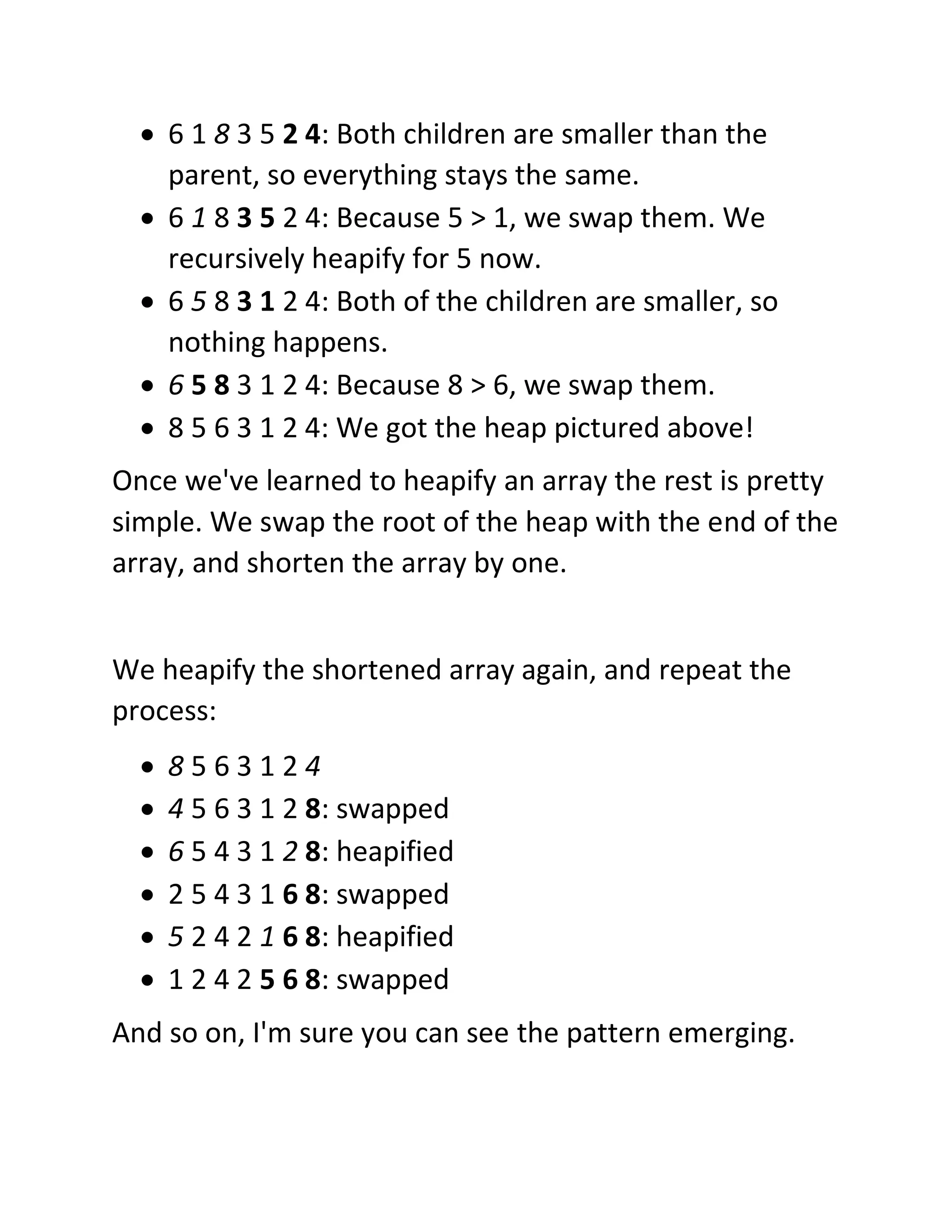 • 6 1 8 3 5 2 4: Both children are smaller than the
parent, so everything stays the same.
• 6 1 8 3 5 2 4: Because 5 > 1, we swap them. We
recursively heapify for 5 now.
• 6 5 8 3 1 2 4: Both of the children are smaller, so
nothing happens.
• 6 5 8 3 1 2 4: Because 8 > 6, we swap them.
• 8 5 6 3 1 2 4: We got the heap pictured above!
Once we've learned to heapify an array the rest is pretty
simple. We swap the root of the heap with the end of the
array, and shorten the array by one.
We heapify the shortened array again, and repeat the
process:
• 8 5 6 3 1 2 4
• 4 5 6 3 1 2 8: swapped
• 6 5 4 3 1 2 8: heapified
• 2 5 4 3 1 6 8: swapped
• 5 2 4 2 1 6 8: heapified
• 1 2 4 2 5 6 8: swapped
And so on, I'm sure you can see the pattern emerging.
 