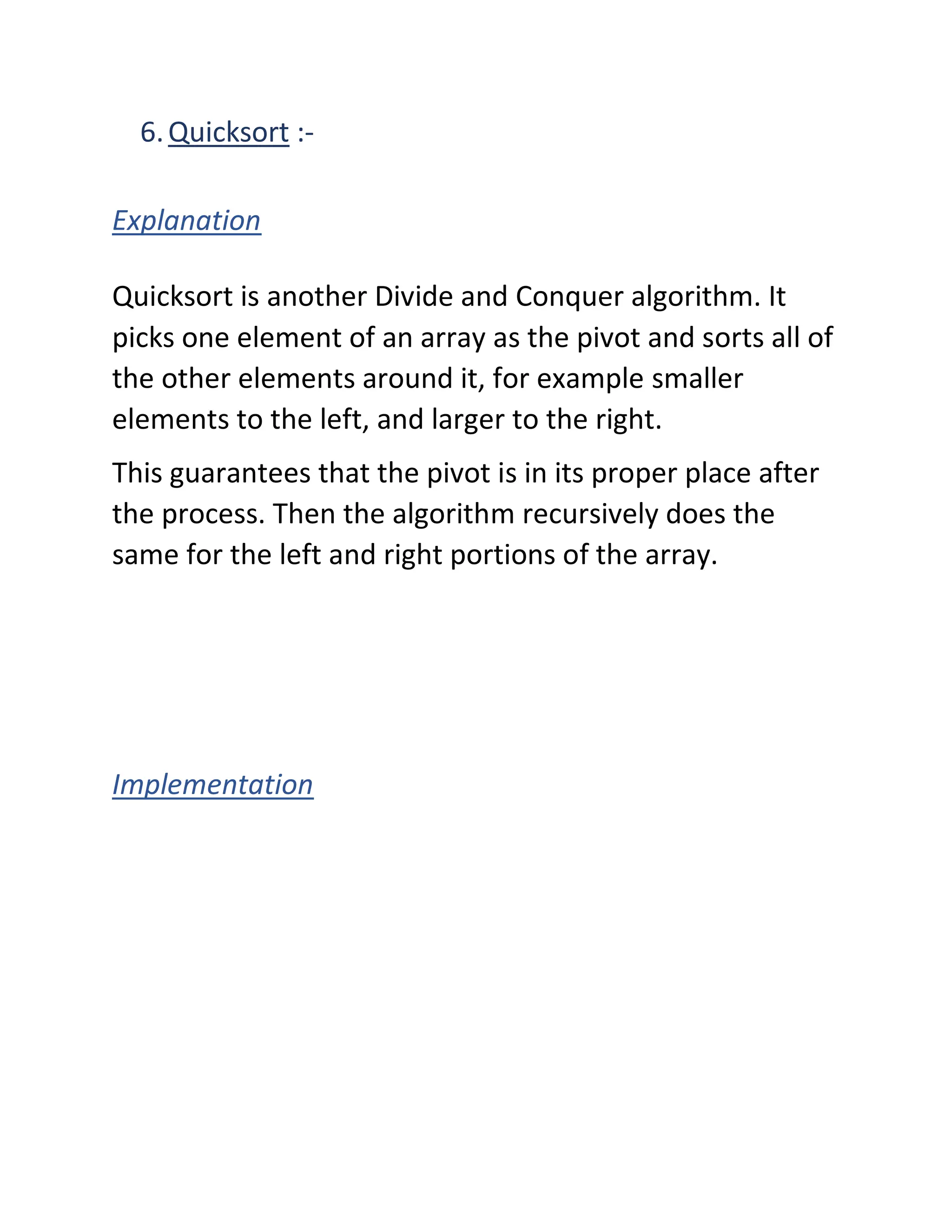 6.Quicksort :-
Explanation
Quicksort is another Divide and Conquer algorithm. It
picks one element of an array as the pivot and sorts all of
the other elements around it, for example smaller
elements to the left, and larger to the right.
This guarantees that the pivot is in its proper place after
the process. Then the algorithm recursively does the
same for the left and right portions of the array.
Implementation
 