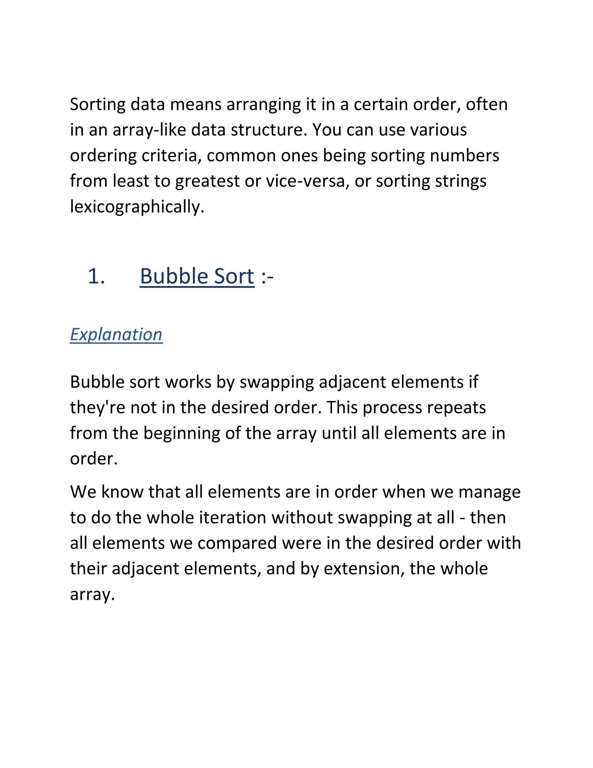 Sorting data means arranging it in a certain order, often
in an array-like data structure. You can use various
ordering criteria, common ones being sorting numbers
from least to greatest or vice-versa, or sorting strings
lexicographically.
1. Bubble Sort :-
Explanation
Bubble sort works by swapping adjacent elements if
they're not in the desired order. This process repeats
from the beginning of the array until all elements are in
order.
We know that all elements are in order when we manage
to do the whole iteration without swapping at all - then
all elements we compared were in the desired order with
their adjacent elements, and by extension, the whole
array.
 